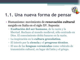 1.1. Una nueva forma de pensar
• Humanismo: movimiento de renovación cultural
  surgido en Italia en el siglo XV. Suponía:
 ▫ Exaltación del ser humano, de la razón y la
   libertad. Rechazo al mundo medieval, sólo centrado en
   Dios. El conocimiento debía basarse en la razón.
 ▫ La inspiración en la cultura grecolatina.
 ▫ El interés por la ciencia y el progreso técnico.
 ▫ El uso de las lenguas vernáculas como vehículo de
   transmisión cultural, en lugar del latín y el griego.
 