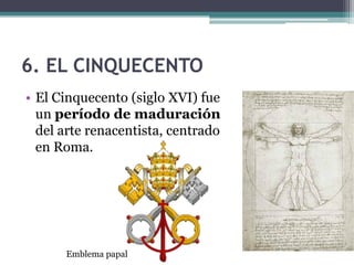 6. EL CINQUECENTO
• El Cinquecento (siglo XVI) fue
  un período de maduración
  del arte renacentista, centrado
  en Roma.




      Emblema papal
 
