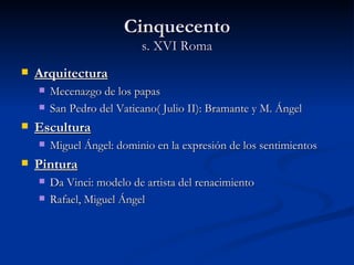 Cinquecento
                           s. XVI Roma
   Arquitectura
       Mecenazgo de los papas
       San Pedro del Vaticano( Julio II): Bramante y M. Ángel
   Escultura
       Miguel Ángel: dominio en la expresión de los sentimientos
   Pintura
       Da Vinci: modelo de artista del renacimiento
       Rafael, Miguel Ángel
 