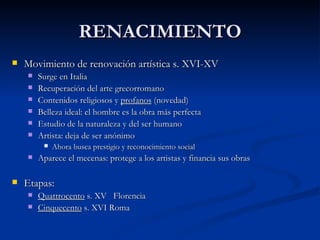 RENACIMIENTO
   Movimiento de renovación artística s. XVI-XV
       Surge en Italia
       Recuperación del arte grecorromano
       Contenidos religiosos y profanos (novedad)
       Belleza ideal: el hombre es la obra más perfecta
       Estudio de la naturaleza y del ser humano
       Artista: deja de ser anónimo
            Ahora busca prestigio y reconocimiento social
       Aparece el mecenas: protege a los artistas y financia sus obras

   Etapas:
       Quattrocento s. XV Florencia
       Cinquecento s. XVI Roma
 