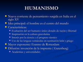 HUMANISMO
   Nueva corriente de pensamiento surgida en Italia en el
    siglo XV
   Idea principal: el hombre es el centro del mundo
   Características:
       Exaltación del ser humano: único dotado de razón y libertad
       Inspiración en la cultura grecolatina
       Interés por la ciencia y el progreso técnico
       Uso de las lenguas vernáculas en sustitución latín y griego
   Mayor exponente: Erasmo de Rotterdam
   Difusión: invención de la imprenta ( Gutenberg)
       Academias y universidades
 
