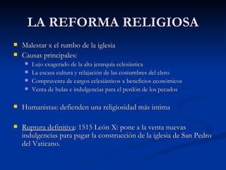 LA REFORMA RELIGIOSA
   Malestar x el rumbo de la iglesia
   Causas principales:
       Lujo exagerado de la alta jerarquía eclesiástica
       La escasa cultura y relajación de las costumbres del clero
       Compraventa de cargos eclesiásticos x beneficios económicos
       Venta de bulas e indulgencias para el perdón de los pecados

   Humanistas: defienden una religiosidad más intima

   Ruptura definitiva: 1515 León X: pone a la venta nuevas
    indulgencias para pagar la construcción de la iglesia de San Pedro
    del Vaticano.
 