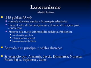 Luteranismo
                                         Martín Lutero
   1515 publica 95 tesis
       contra la doctrina católica y la jerarquía eclesiástica
       Niega el valor de las indulgencias y el poder de la iglesia para
        concederlas
       Propone una nueva espiritualidad religiosa. Principios:
            La salvación por la fe
            El sacerdocio universal
            La autoridad de la Biblia

   Apoyado por: príncipes y nobles alemanes

   Se expandió por: Alemania, Suecia, Dinamarca, Noruega,
    Países Bajos, Inglaterra y Suiza
 