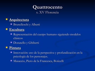 Quattrocento
                          s. XV Florencia
   Arquitectura
       Brunelleschi y Alberti
   Escultura
       Representación del cuerpo humano siguiendo modelos
        clásicos
       Donatello y Ghiberti
   Pintura
       Innovación: uso de la perspectiva y profundización en la
        psicología de los personajes.
       Masaccio, Piero de la Francesca, Boticelli
 