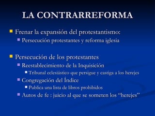 LA CONTRARREFORMA
   Frenar la expansión del protestantismo:
       Persecución protestantes y reforma iglesia

   Persecución de los protestantes
       Reestablecimiento de la Inquisición
            Tribunal eclesiástico que persigue y castiga a los herejes
       Congregación del Índice
            Publica una lista de libros prohibidos
       Autos de fe : juicio al que se someten los “herejes”
 