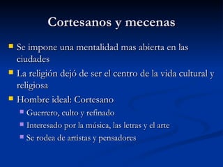 Cortesanos y mecenas
   Se impone una mentalidad mas abierta en las
    ciudades
   La religión dejó de ser el centro de la vida cultural y
    religiosa
   Hombre ideal: Cortesano
     Guerrero, culto y refinado
     Interesado por la música, las letras y el arte

     Se rodea de artistas y pensadores
 