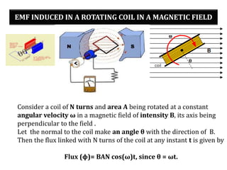 EMF INDUCED IN A ROTATING COIL IN A MAGNETIC FIELD
Consider a coil of N turns and area A being rotated at a constant
angular velocity ω in a magnetic field of intensity B, its axis being
perpendicular to the field .
Let the normal to the coil make an angle θ with the direction of B.
Then the flux linked with N turns of the coil at any instant t is given by
Flux (ϕ)= BAN cos(ω)t, since θ = ωt.
 