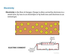 Electricity
Electricity is the flow of charges. Charge is often carried by electrons in a
metal wire, by ions in an electrolyte or by both ions and electrons in an
ionised gas.
ELECTRIC CURRENT
 