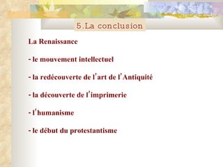 5.La conclusion La Renaissance - le mouvement intellectuel - la red é couverte de l’art de l’Antiquit é - la d é couverte de l’imprimerie - l’humanisme - le d é but du protestantisme 