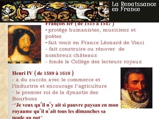 François Ier   ( de  1515 à 1547  ) -  protège humanistes, musiciens et poètes   -  fait venir en France Léonard de Vinci - fait construire  ou rénover  de nombreux châteaux  -  fonde le Collège des lecteurs royaux  Henri IV   ( de  1589   à   1610  ) - a  du succès avec le commerce et l'industrie  et encourage l’agriculture le premier roi de la dynastie des Bourbons “ Je veux qu’il n’y ait si pauvre paysan en mon royaume qu’il n’ait tous les dimanches sa poule au pot ” 