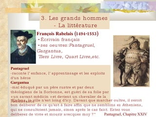 François Rabelais (1494-1553)   -  Écrivain français    -  ses oeuvres: Pantagruel, Gargantua,   Tiers  Livre , Quart  Livre ,etc. Pantagruel -raconte  l ’  enfance, l ’  apprentissage et les exploits d'un héros Gargantua - mal éduqué par un père rustre et par deux théologiens de la Sorbonne, est guéri de sa folie par « un savant médicin » et devient un chevalier de la Renaissance   3. Les grands hommes - La litt é rature “ Enfans, la ville n'est loing d'icy. Davant que marcher oultre, il seroit bon deliberer de ce qu'est à faire affin que ne semblons es Atheniens, qui ne consultoient jamais, sinon après le cas faict. Estez vous deliberez de vivre et mourir avecques moy ?” Pantagruel, Chapitre XXIV 