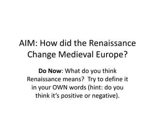 AIM: How did the Renaissance Change Medieval Europe? Do Now: What do you think Renaissance means?  Try to define it in your OWN words (hint: do you think it’s positive or negative).   