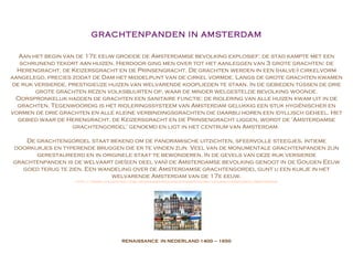 RENAISSANCE  IN NEDERLAND  1400 – 1650 GRACHTENPANDEN IN AMSTERDAM Aan het begin van de 17e eeuw groeide de Amsterdamse bevolking explosief: de stad kampte met een schrijnend tekort aan huizen. Hierdoor ging men over tot het aanleggen van 3 grote grachten: de Herengracht, de Keizersgracht en de Prinsengracht. De grachten werden in een (halve-) cirkelvorm aangelegd, precies zodat de Dam het middelpunt van de cirkel vormde. Langs de grote grachten kwamen de rijk versierde, prestigieuze huizen van welvarende kooplieden te staan. In de gebieden tússen de drie grote grachten rezen volksbuurten op, waar de minder welgestelde bevolking woonde. Oorspronkelijk hadden de grachten een sanitaire functie: de riolering van alle huizen kwam uit in de grachten. Tegenwoordig is het rioleringssysteem van Amsterdam gelukkig een stuk hygiënischer en vormen de drie grachten en alle kleine verbindingsgrachten die daarbij horen een idyllisch geheel. Het gebied waar de Herengracht, de Keizersgracht en de Prinsengracht liggen, wordt de 'Amsterdamse grachtengordel' genoemd en ligt in het centrum van Amsterdam.  De grachtengordel staat bekend om de panoramische uitzichten, sfeervolle steegjes, intieme doorkijkjes en typerende bruggen die er te vinden zijn. Veel van de monumentale grachtenpanden zijn gerestaureerd en in originele staat te bewonderen. In de gevels van deze rijk versierde grachtenpanden is de welvaart die(een deel van) de Amsterdamse bevolking genoot in de Gouden Eeuw goed terug te zien. Een wandeling over de Amsterdamse grachtengordel gunt u een kijkje in het welvarende Amsterdam van de 17e eeuw. http://www.stedentrip.com/bezienswaardigheden-amsterdam/de-grachtengordel-amsterdam 