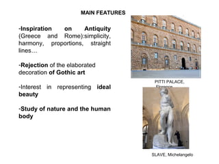 MAIN FEATURES
-Inspiration on Antiquity
(Greece and Rome):simplicity,
harmony, proportions, straight
lines…
-Rejection of the elaborated
decoration of Gothic art
-Interest in representing ideal
beauty
-Study of nature and the human
body
PITTI PALACE,
Florence
SLAVE, Michelangelo
 