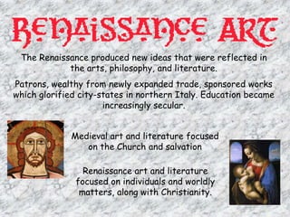 Focuses more on material objects and enjoying lifeThe Renaissance was a time of renewalRenaissance means rebirth and Europe was recovering from the Dark ages and the plague.People had lost their faith in the church and began to put more focus on human beings.