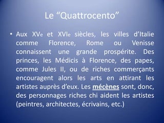 Le “Quattrocento”AuxXVeet XVIesiècles, les villesd’Italiecomme Florence, Rome ouVenisseconnaissent une grande prospérite. Des princes, les Médicis à Florence, des papes, comme Jules II, ou de richescommerçantsencouragentalors les arts en attirant les artistesauprèsd’eux. Les mécènessont, donc, des personnagesricheschiaident les artistes (peintres, architectes, écrivains, etc.)