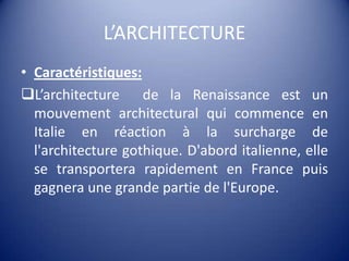 L’ARCHITECTURECaractéristiques:L’architecture  de la Renaissance est un mouvement architectural qui commence en Italie en réaction à la surcharge de l'architecture gothique. D'abord italienne, elle se transportera rapidement en France puis gagnera une grande partie de l'Europe.La Renaissance italienne émane d'un désir de retour à l'Antiquité aussi bien grecque que romaine qui se caractérise par l'utilisation de grandes caractéristiques de ses architectures (colonne dorique, colonne ionique, colonne corinthienne).Les architectesrédecouvrent les règles de construction, d’équilibre et d’harmonie, définies par les anciens.