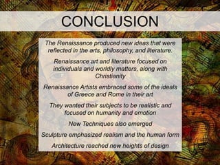 CONCLUSION
 The Renaissance produced new ideas that were
  reflected in the arts, philosophy, and literature.
    Renaissance art and literature focused on
    individuals and worldly matters, along with
                    Christianity
Renaissance Artists embraced some of the ideals
        of Greece and Rome in their art
  They wanted their subjects to be realistic and
       focused on humanity and emotion
          New Techniques also emerged
Sculpture emphasized realism and the human form
   Architecture reached new heights of design
 
