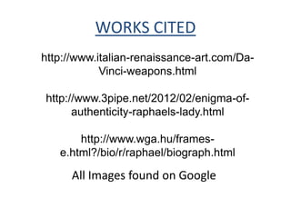 WORKS CITED
http://www.italian-renaissance-art.com/Da-
            Vinci-weapons.html

http://www.3pipe.net/2012/02/enigma-of-
      authenticity-raphaels-lady.html

       http://www.wga.hu/frames-
   e.html?/bio/r/raphael/biograph.html

      All Images found on Google
 
