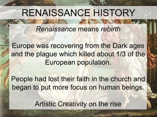 RENAISSANCE HISTORY
        Renaissance means rebirth

Europe was recovering from the Dark ages
and the plague which killed about 1/3 of the
           European population.

People had lost their faith in the church and
began to put more focus on human beings.

       Artistic Creativity on the rise
 