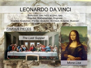 LEONARDO DA VINCI
                  -Born April 15th, 1452 in Vinci, Italy
                 -Scientist, Mathematician, Engineer,
  Inventor, Anatomist, Painter, Sculptor, Architect, Botanist, Musician


FAMOUS PIECES


             The Last Supper




                                                           Mona Lisa
 