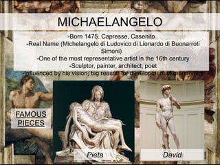 MICHAELANGELO
                  -Born 1475. Capresse, Casenito
   -Real Name (Michelangelo di Ludovico di Lionardo di Buonarroti
                                Simoni)
       -One of the most representative artist in the 16th century
                   -Sculptor, painter, architect, poet
 -Influenced by his vision, big reason for development of mannerism




FAMOUS
 PIECES



                        Pieta                       David
 