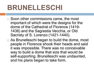 BRUNELLESCHI
   Soon other commissions came, the most
    important of which were the designs for the
    dome of the Cathedral of Florence (1419-
    1436) and the Sagrestia Vecchia, or Old
    Sacristy of S. Lorenzo (1421-1440).
   As Brunelleschi began to build the dome, most
    people in Florence shook their heads and said
    it was impossible. There was no conceivable
    way to build a dome that size that would be
    self-supporting. Brunelleschi was undaunted,
    and his plans began to take form.
 