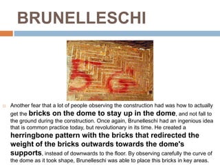 BRUNELLESCHI




   Another fear that a lot of people observing the construction had was how to actually
    get the bricks on the dome to stay up in the dome, and not fall to
    the ground during the construction. Once again, Brunelleschi had an ingenious idea
    that is common practice today, but revolutionary in its time. He created a
    herringbone pattern with the bricks that redirected the
    weight of the bricks outwards towards the dome's
    supports, instead of downwards to the floor. By observing carefully the curve of
    the dome as it took shape, Brunelleschi was able to place this bricks in key areas.
 