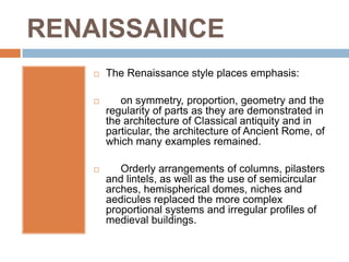 RENAISSAINCE
       The Renaissance style places emphasis:

          on symmetry, proportion, geometry and the
        regularity of parts as they are demonstrated in
        the architecture of Classical antiquity and in
        particular, the architecture of Ancient Rome, of
        which many examples remained.

          Orderly arrangements of columns, pilasters
        and lintels, as well as the use of semicircular
        arches, hemispherical domes, niches and
        aedicules replaced the more complex
        proportional systems and irregular profiles of
        medieval buildings.
 