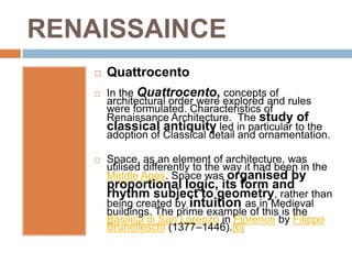 RENAISSAINCE
       Quattrocento
       In the Quattrocento, concepts of
        architectural order were explored and rules
        were formulated. Characteristics of
        Renaissance Architecture. The study of
        classical antiquity led in particular to the
        adoption of Classical detail and ornamentation.

       Space, as an element of architecture, was
        utilised differently to the way it had been in the
        Middle Ages. Space was organised by
        proportional logic, its form and
        rhythm subject to geometry, rather than
        being created by intuition as in Medieval
        buildings. The prime example of this is the
        Basilica di San Lorenzo in Florence by Filippo
        Brunelleschi (1377–1446).[6]
 