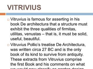 VITRIVIUS
 Vitruvius is famous for asserting in his
  book De architectura that a structure must
  exhibit the three qualities of firmitas,
  utilitas, venustas – that is, it must be solid,
  useful, beautiful.
 Vitruvius Pollio’s treatise De Architectura,
  was written circa 27 BC and is the only
  book of its kind to survive from antiquity.
  These extracts from Vitruvius comprise
  the first Book and his comments on what
 