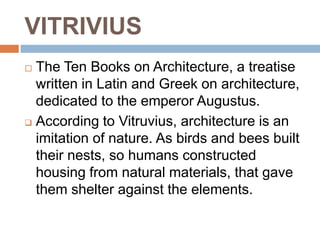VITRIVIUS
 The Ten Books on Architecture, a treatise
  written in Latin and Greek on architecture,
  dedicated to the emperor Augustus.
 According to Vitruvius, architecture is an

  imitation of nature. As birds and bees built
  their nests, so humans constructed
  housing from natural materials, that gave
  them shelter against the elements.
 