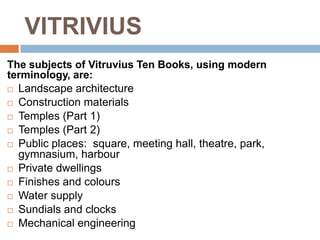 VITRIVIUS
The subjects of Vitruvius Ten Books, using modern
terminology, are:
 Landscape architecture

 Construction materials

 Temples (Part 1)

 Temples (Part 2)

 Public places: square, meeting hall, theatre, park,
  gymnasium, harbour
 Private dwellings

 Finishes and colours

 Water supply

 Sundials and clocks

 Mechanical engineering
 
