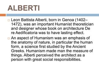 ALBERTI
   Leon Battista Alberti, born in Genoa (1402–
    1472), was an important Humanist theoretician
    and designer whose book on architecture De
    re Aedificatoria was to have lasting effect.
   An aspect of Humanism was an emphasis of
    the anatomy of nature, in particular the human
    form, a science first studied by the Ancient
    Greeks. Humanism made man the measure of
    things. Alberti perceived the architect as a
    person with great social responsibilities.
 
