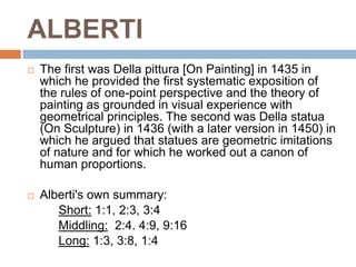 ALBERTI
   The first was Della pittura [On Painting] in 1435 in
    which he provided the first systematic exposition of
    the rules of one-point perspective and the theory of
    painting as grounded in visual experience with
    geometrical principles. The second was Della statua
    (On Sculpture) in 1436 (with a later version in 1450) in
    which he argued that statues are geometric imitations
    of nature and for which he worked out a canon of
    human proportions.

   Alberti's own summary:
       Short: 1:1, 2:3, 3:4
       Middling: 2:4. 4:9, 9:16
       Long: 1:3, 3:8, 1:4
 