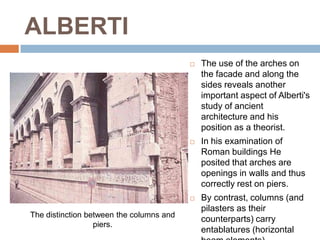 ALBERTI
                                             The use of the arches on
                                              the facade and along the
                                              sides reveals another
                                              important aspect of Alberti's
                                              study of ancient
                                              architecture and his
                                              position as a theorist.
                                             In his examination of
                                              Roman buildings He
                                              posited that arches are
                                              openings in walls and thus
                                              correctly rest on piers.
                                             By contrast, columns (and
                                              pilasters as their
The distinction between the columns and
                                              counterparts) carry
                  piers.
                                              entablatures (horizontal
 