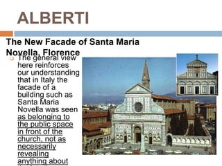 ALBERTI
The New Facade of Santa Maria
Novella, Florence
   The general view
    here reinforces
    our understanding
    that in Italy the
    facade of a
    building such as
    Santa Maria
    Novella was seen
    as belonging to
    the public space
    in front of the
    church, not as
    necessarily
    revealing
    anything about
 