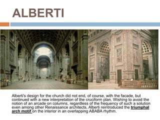ALBERTI




Alberti's design for the church did not end, of course, with the facade, but
continued with a new interpretation of the cruciform plan. Wishing to avoid the
notion of an arcade on columns, regardless of the frequency of such a solution
even among other Renaissance architects, Alberti reintroduced the triumphal
arch motif on the interior in an overlapping ABABA rhythm.
 