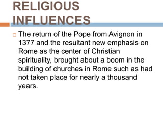 RELIGIOUS
INFLUENCES
   The return of the Pope from Avignon in
    1377 and the resultant new emphasis on
    Rome as the center of Christian
    spirituality, brought about a boom in the
    building of churches in Rome such as had
    not taken place for nearly a thousand
    years.
 