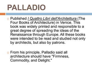 PALLADIO
   Published I Quattro Libri dell'Architettura (The
    Four Books of Architecture) in Venice. This
    book was widely printed and responsible to a
    great degree of spreading the ideas of the
    Renaissance through Europe. All these books
    were intended to be read and studied not only
    by architects, but also by patrons.

   From his principle, Palladio said all
    architecture should have "Firmness,
    Commodity, and Delight."
 