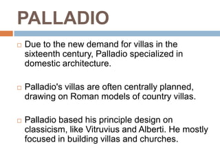 PALLADIO
   Due to the new demand for villas in the
    sixteenth century, Palladio specialized in
    domestic architecture.

   Palladio's villas are often centrally planned,
    drawing on Roman models of country villas.

   Palladio based his principle design on
    classicism, like Vitruvius and Alberti. He mostly
    focused in building villas and churches.
 