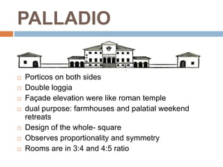 PALLADIO

   Porticos on both sides
   Double loggia
   Façade elevation were like roman temple
   dual purpose: farmhouses and palatial weekend
    retreats
   Design of the whole- square
   Observes proportionality and symmetry
   Rooms are in 3:4 and 4:5 ratio
 
