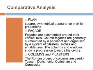 Comparative Analysis

        PLAN
       square, symmetrical appearance in which
       proportions
        FAÇADE

       Façades are symmetrical around their
       vertical axis. Church façades are generally
       surmounted by a pediment and organised
       by a system of pilasters, arches and
       entablatures. The columns and windows
       show a progression towards the centre.
        COLUMNS and PILASTERS

       The Roman orders of columns are used:-
       Tuscan, Doric, Ionic, Corinthian and
       Composite.
 