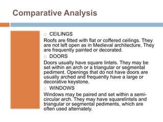 Comparative Analysis

          CEILINGS
       Roofs are fitted with flat or coffered ceilings. They
       are not left open as in Medieval architecture. They
       are frequently painted or decorated.
        DOORS

       Doors usually have square lintels. They may be
       set within an arch or a triangular or segmental
       pediment. Openings that do not have doors are
       usually arched and frequently have a large or
       decorative keystone.
        WINDOWS

       Windows may be paired and set within a semi-
       circular arch. They may have squarelintels and
       triangular or segmental pediments, which are
       often used alternately.
 