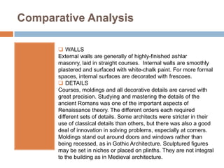 Comparative Analysis

        WALLS
       External walls are generally of highly-finished ashlar
       masonry, laid in straight courses. Internal walls are smoothly
       plastered and surfaced with white-chalk paint. For more formal
       spaces, internal surfaces are decorated with frescoes.
        DETAILS
       Courses, moldings and all decorative details are carved with
       great precision. Studying and mastering the details of the
       ancient Romans was one of the important aspects of
       Renaissance theory. The different orders each required
       different sets of details. Some architects were stricter in their
       use of classical details than others, but there was also a good
       deal of innovation in solving problems, especially at corners.
       Moldings stand out around doors and windows rather than
       being recessed, as in Gothic Architecture. Sculptured figures
       may be set in niches or placed on plinths. They are not integral
       to the building as in Medieval architecture.
 