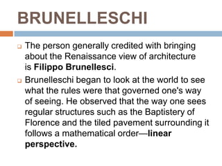 BRUNELLESCHI
   The person generally credited with bringing
    about the Renaissance view of architecture
    is Filippo Brunellesci.
   Brunelleschi began to look at the world to see
    what the rules were that governed one's way
    of seeing. He observed that the way one sees
    regular structures such as the Baptistery of
    Florence and the tiled pavement surrounding it
    follows a mathematical order—linear
    perspective.
 