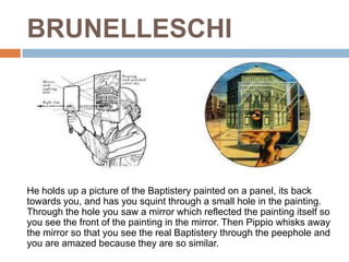 BRUNELLESCHI




He holds up a picture of the Baptistery painted on a panel, its back
towards you, and has you squint through a small hole in the painting.
Through the hole you saw a mirror which reflected the painting itself so
you see the front of the painting in the mirror. Then Pippio whisks away
the mirror so that you see the real Baptistery through the peephole and
you are amazed because they are so similar.
 
