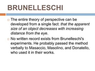 BRUNELLESCHI
   The entire theory of perspective can be
    developed from a single fact: that the apparent
    size of an object decreases with increasing
    distance from the eye.
   No written record exists from Brunelleschi's
    experiments. He probably passed the method
    verbally to Masaccio, Masolino, and Donatello,
    who used it in their works.
 