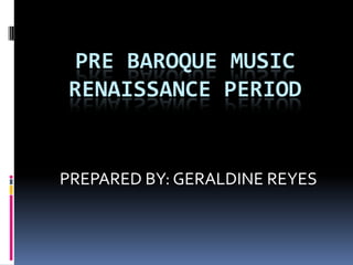 PRE BAROQUE MUSIC
RENAISSANCE PERIOD


PREPARED BY: GERALDINE REYES
 