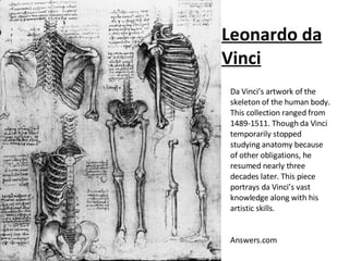 Leonardo da Vinci Da Vinci’s artwork of the skeleton of the human body. This collection ranged from 1489-1511. Though da Vinci temporarily stopped studying anatomy because of other obligations, he resumed nearly three decades later. This piece portrays da Vinci’s vast knowledge along with his artistic skills. Answers.com 